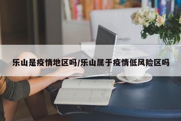 乐山是疫情地区吗/乐山属于疫情低风险区吗