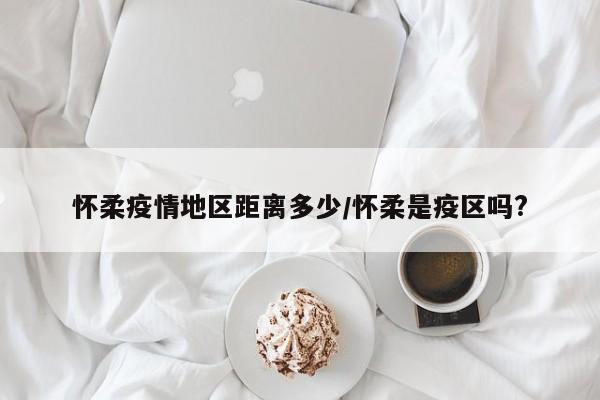 怀柔疫情地区距离多少/怀柔是疫区吗?