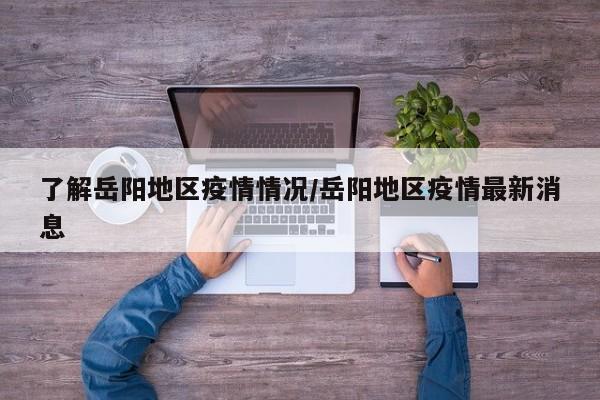 了解岳阳地区疫情情况/岳阳地区疫情最新消息