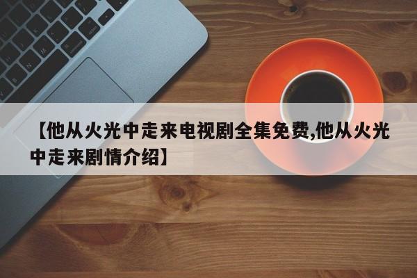 【他从火光中走来电视剧全集免费,他从火光中走来剧情介绍】