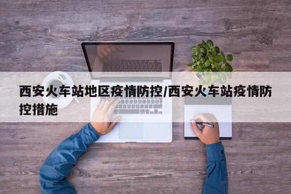 西安火车站地区疫情防控/西安火车站疫情防控措施
